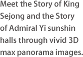 Meet the Story of King Sejong and the Story of Admiral Yi sunshin halls through vivid 3Dmax panorama images.